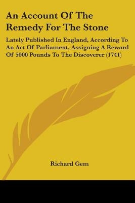 An Account Of The Remedy For The Stone: Lately Published In England, According To An Act Of Parliament, Assigning A Reward Of 5000 Pounds To The Disco by Gem, Richard