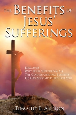 The BENEFITS Of JESUS' SUFFERINGS: Discover Why Jesus Suffered & All the Corresponding Benefits He Has Accomplished for You by Ashton, Timothy E.