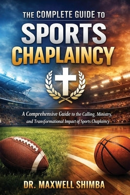 The Complete Guide to Sports Chaplaincy: A Comprehensive Guide to the Calling, Ministry, and Transformational Impact of Sports Chaplaincy by Shimba, Maxwell