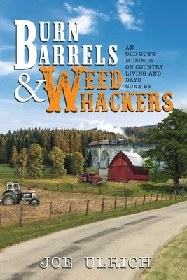 Burn Barrels and Weed Whackers: An Old Guy's Musings on Country Living and Days Gone By by Ulrich, Joe