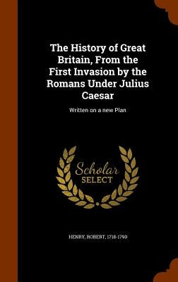 The History of Great Britain, From the First Invasion by the Romans Under Julius Caesar: Written on a new Plan by Henry, Robert