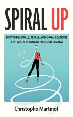 Spiral Up: How individuals, teams and organizations can grow stronger through change by Martinot, Christophe
