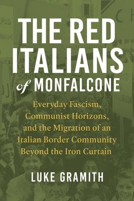 The Red Italians of Monfalcone: Everyday Fascism, Communist Horizons, and the Migration of an Italian Border Community Beyond the Iron Curtain by Gramith, Luke