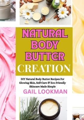 Natural Body Butter Creation: DIY Natural Body Butter Recipes For Glowing Skin, Self-Care & Eco-Friendly Skincare Made Simple by Lookman, Gail