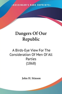Dangers Of Our Republic: A Birds-Eye View For The Consideration Of Men Of All Parties (1868) by Stinson, John H.
