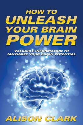 How To Unleash Your Brain Power: Valuable Information To Maximize Your Brain Potential by Clark, Alison