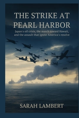 The Strike at Pearl Harbor: Japan's Oil Crisis, the March Toward Hawaii, and the Assault That Ignited America's Resolve by Lambert, Sarah