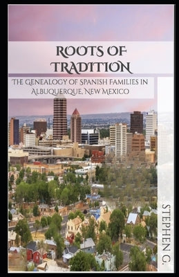 Roots of Tradition: The Genealogy of Spanish Families in Albuquerque, New Mexico by G, Stephen