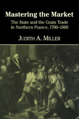 Mastering the Market: The State and the Grain Trade in Northern France, 1700 1860 by Miller, Judith A.