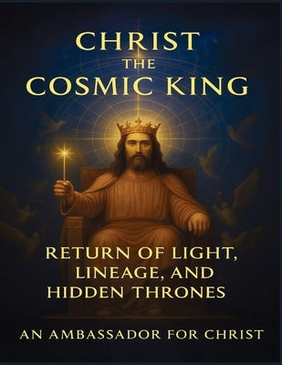 Christ the Cosmic King: Return of Light, Lineage, and Hidden Thrones by For Christ, An Ambassador