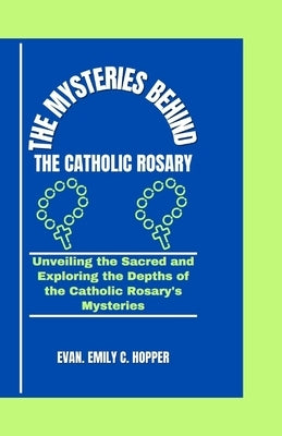 The Mysteries Behind the Catholic Rosary: Unveiling the Sacred and Exploring the Depths of the Catholic Rosary's Mysteries by C. Hopper, Evan Emily