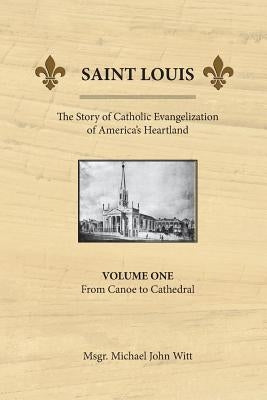 Saint Louis, the Story of Catholic Evangelization of America's Heartland: Vol 1: From Canoe To Cathedral by Witt, Michael John