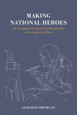 Making National Heroes: The Exemplarist Production of Masculinities in Contemporary China by Lin, Jacqueline Zhenru