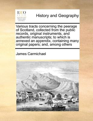 Various Tracts Concerning the Peerage of Scotland, Collected from the Public Records, Original Instruments, and Authentic Manuscripts; To Which Is Ann by Carmichael, James