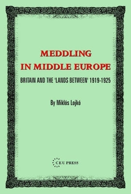 Meddling in Middle Europe: Britain and the 'Lands Between' 1919-1925 by Lojk?, Miklos