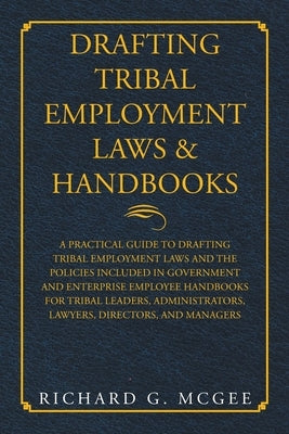 Drafting Tribal Employment Laws & Handbooks: A Practical Guide to Drafting Tribal Employment Laws and the Policies Included in Government and Enterpri by McGee, Richard G.