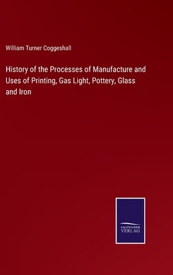 History of the Processes of Manufacture and Uses of Printing, Gas Light, Pottery, Glass and Iron by Coggeshall, William Turner