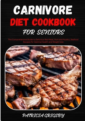 Carnivore Diet Cookbook for Seniors: The Comprehensive Guide to Delicious Red Meat, Pork and Poultry, Seafood Recipes for Optimal Health and Weight lo by Grigsby, Patricia