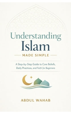 Understanding Islam Made Simple: A Step-by-Step Guide to Core Beliefs, Daily Practices, and Faith for Beginners by Wahab, Abdul