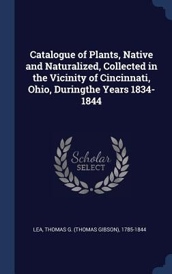 Catalogue of Plants, Native and Naturalized, Collected in the Vicinity of Cincinnati, Ohio, Duringthe Years 1834-1844 by Lea, Thomas G. (Thomas Gibson) 1785-184