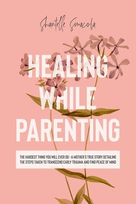 Healing While Parenting: The Hardest Thing You Will Ever Do - A Mother's True Story Detailing The Steps Taken to Transcend Early Trauma and Fin by Sinacola, Shantelle