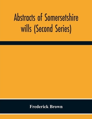 Abstracts Of Somersetshire Wills (Second Series) by Brown, Frederick