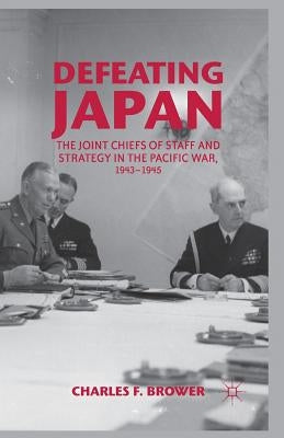 Defeating Japan: The Joint Chiefs of Staff and Strategy in the Pacific War, 1943-1945 by Brower, Charles F.