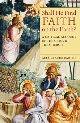 Shall He Find Faith on the Earth?: A Critical Account of the Crisis in the Church by Barthe, Abbé Claude