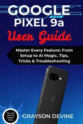 Google Pixel 9a User Guide: Master Every Feature: From Setup to AI Magic, Tips, Tricks & Troubleshooting by Devine, Grayson