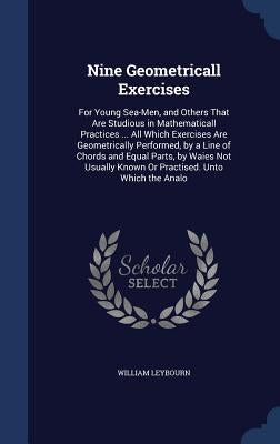 Nine Geometricall Exercises: For Young Sea-Men, and Others That Are Studious in Mathematicall Practices ... All Which Exercises Are Geometrically P by Leybourn, William