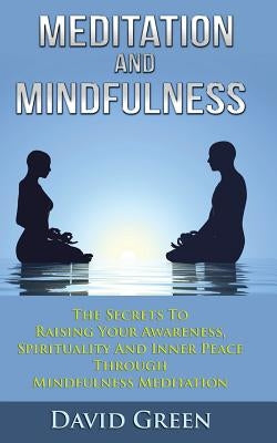 Meditation And Mindfulness: The Secrets To Raising Your Awareness, Spirituality And Inner Peace Through Mindfulness Meditation by Green, David