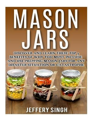 Mason Jars: Discover And Learn These Top 9 Benefits Of Why You Must Include And Use Prepping Mason Jars For Any Disaster Situation Or Catastrophe by Singh, Jeffery