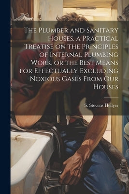 The Plumber and Sanitary Houses, a Practical Treatise on the Principles of Internal Plumbing Work, or the Best Means for Effectually Excluding Noxious by Stevens, Hellyer S.