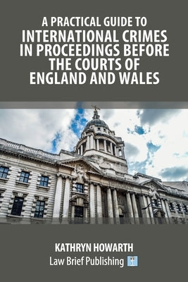 A Practical Guide to International Crimes in Proceedings Before the Courts of England and Wales by Howarth, Kathryn