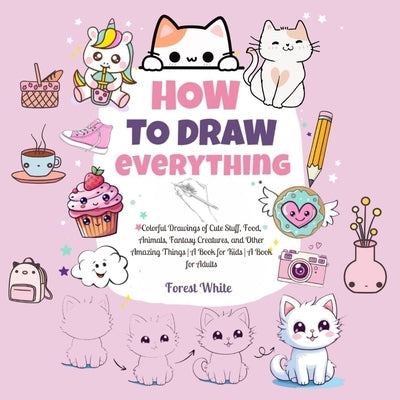 How To Draw Everything: . Colorful Drawings of Cute Stuff, Food, Animals, Fantasy Creatures, and Other Amazing Things A Book for Kids A Book f by White, Forest