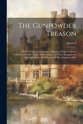 The Gunpowder Treason: Trials Of The Conspirators: Extracted From Cobbett's Collection Of State Trials, With Account Of Their Arraignment And by James I (King of England)