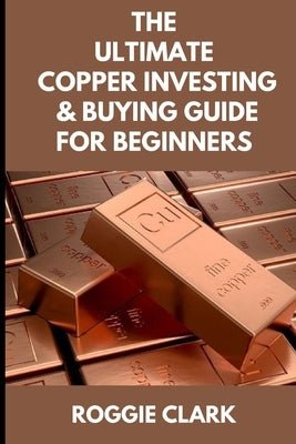 The Ultimate Copper Investing & Buying Guide For Beginners: Learn How to Invest in Precious Metals Like Copper Bullion to Protect Your Wealth by Clark, Roggie
