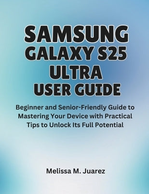 Samsung Galaxy S25 Ultra User Guide: Beginner and Senior-Friendly Manual to Mastering Your Device with Practical Tips to Unlock Its Full Potential by Juarez, Melissa M.