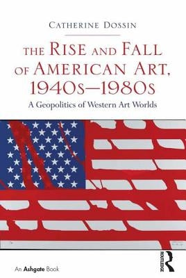 The Rise and Fall of American Art, 1940s-1980s: A Geopolitics of Western Art Worlds by Dossin, Catherine