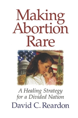 Making Abortion Rare: A Healing Strategy for a Divided Nation by Reardon, David C.