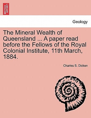 The Mineral Wealth of Queensland ... a Paper Read Before the Fellows of the Royal Colonial Institute, 11th March, 1884. by Dicken, Charles S.