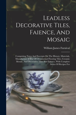 Leadless Decorative Tiles, Faience, And Mosaic: Comprising Notes And Excerpts On The History, Materials, Manufacture & Use Of Ornamental Flooring Tile by Furnival, William James