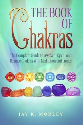The Book Of Chakras: The Complete Guide To Awaken, Open And Balance The Chakras For Complete Self-Healing With Meditation And Stones by Morley, Jay K.