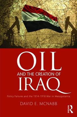 Oil and the Creation of Iraq: Policy Failures and the 1914-1918 War in Mesopotamia by McNabb, David E.