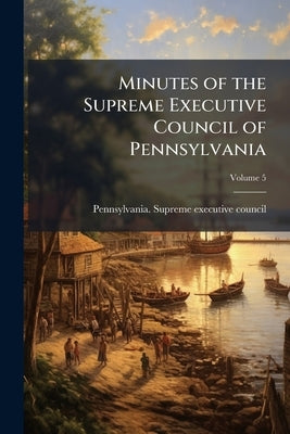 Minutes of the Supreme Executive Council of Pennsylvania; Volume 5 by Pennsylvania Supreme Executive Council