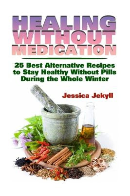 Healing without Medication: 25 Best Alternative Recipes to Stay Healthy Without Pills During the Whole Winter by Jekyll, Jessica