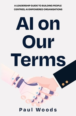 AI on Our Terms: A Leadership Guide to Building People Centred, AI Empowered Organisations by Woods, Paul