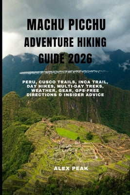 Machu Picchu Adventure Hiking Guide 2026: Peru, Cusco Trails, Inca Trail, Day Hikes, Multi-Day Treks, Weather, Gear, GPS-Free Directions & Insider Adv by Peak, Alex