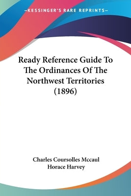 Ready Reference Guide To The Ordinances Of The Northwest Territories (1896) by McCaul, Charles Coursolles