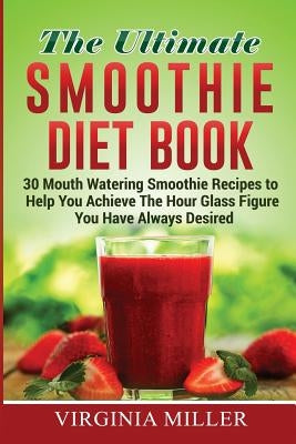 The Ultimate Smoothie Diet Book: 30 Mouth Watering Smoothie Recipes to Help You Achieve The Hour Glass Figure You Have Always Desired by Miller, Virginia